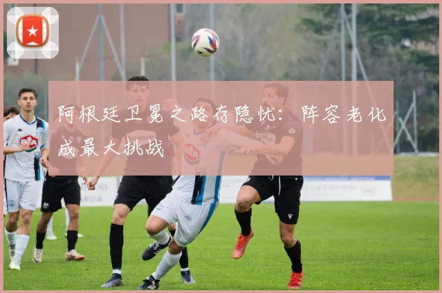 阿根廷卫冕之路存隐忧:阵容老化成最大挑战