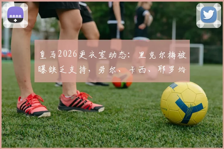 皇马2026更衣室动态：里克尔梅被曝缺乏支持，劳尔、卡西、耶罗均未站台引热议