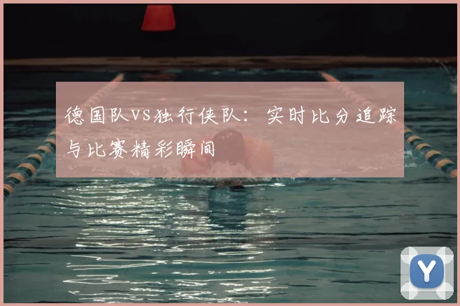 德国队vs独行侠队:实时比分追踪与比赛精彩瞬间