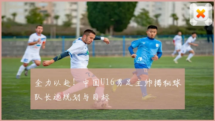 全力以赴！中国U16男足主帅揭秘球队长远规划与目标
