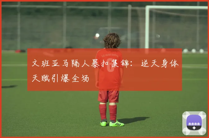 文班亚马隔人暴扣集锦:逆天身体天赋引爆全场