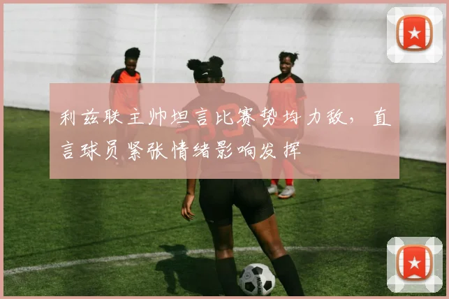 利兹联主帅坦言比赛势均力敌,直言球员紧张情绪影响发挥