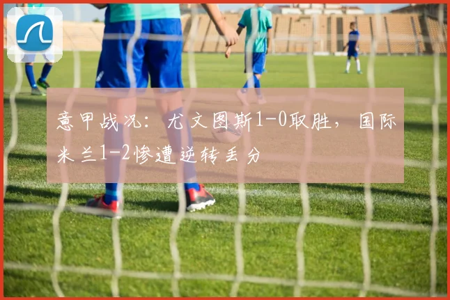 意甲战况:尤文图斯1-0取胜,国际米兰1-2惨遭逆转丢分