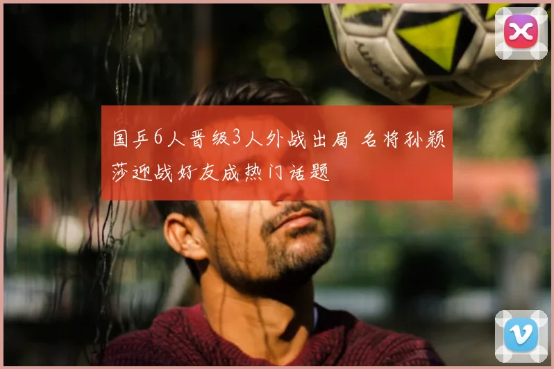 国乒6人晋级3人外战出局 名将孙颖莎迎战好友成热门话题