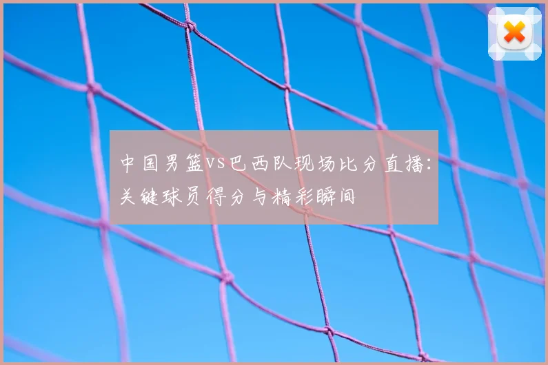 中国男篮vs巴西队现场比分直播:关键球员得分与精彩瞬间