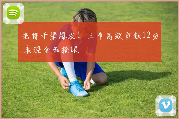 老将于梁爆发!三节高效贡献12分 表现全面抢眼