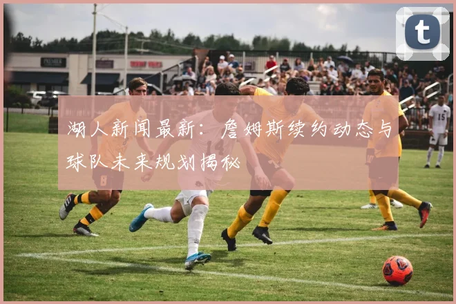 湖人新闻最新：詹姆斯续约动态与球队未来规划揭秘