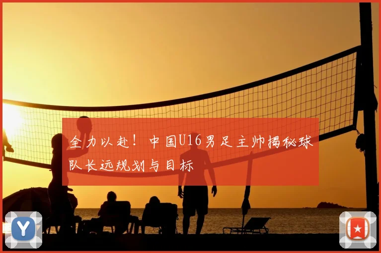 全力以赴!中国U16男足主帅揭秘球队长远规划与目标