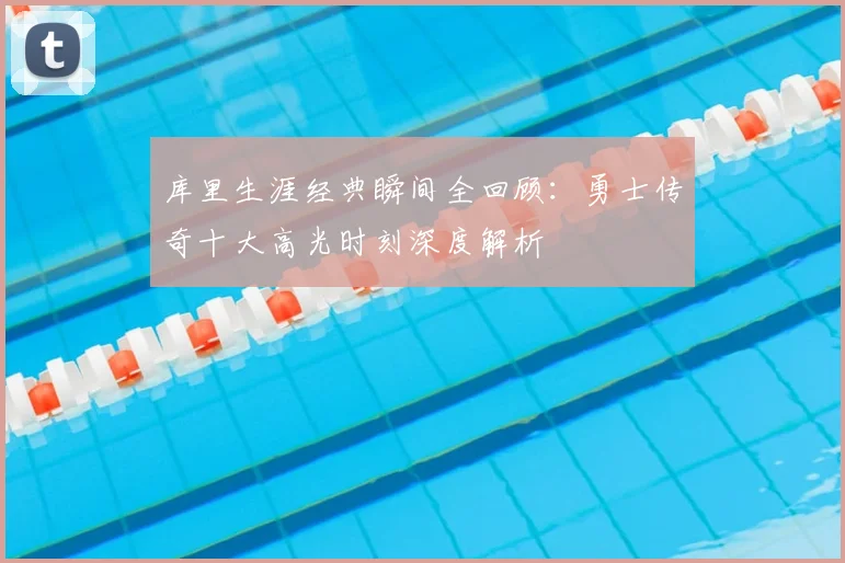 库里生涯经典瞬间全回顾:勇士传奇十大高光时刻深度解析