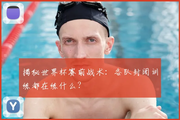 揭秘世界杯赛前战术:各队封闭训练都在练什么?