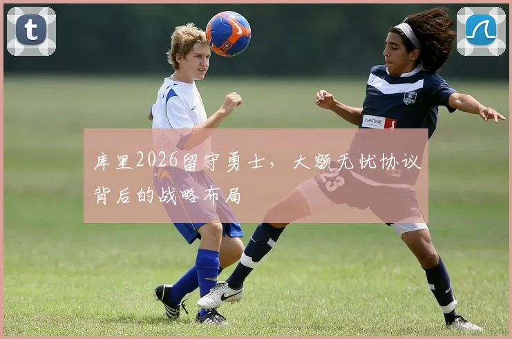 库里2026留守勇士,大额无忧协议背后的战略布局