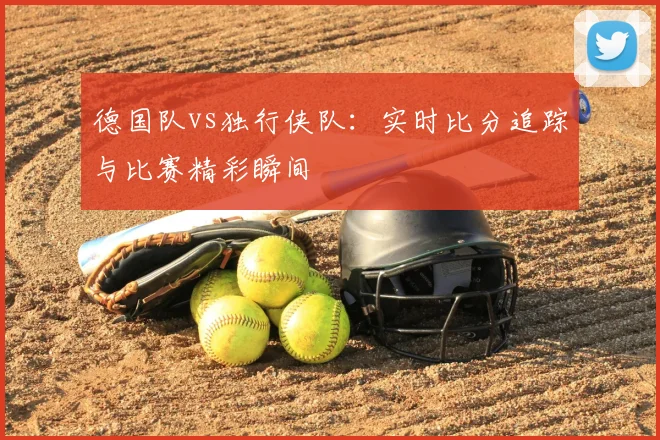 德国队vs独行侠队:实时比分追踪与比赛精彩瞬间