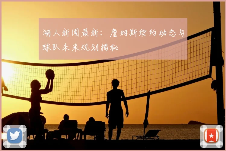 湖人新闻最新:詹姆斯续约动态与球队未来规划揭秘