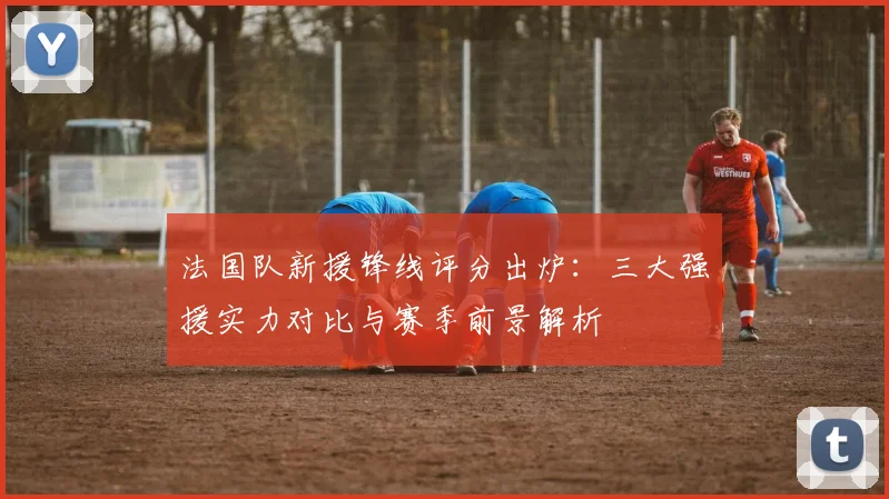 法国队新援锋线评分出炉：三大强援实力对比与赛季前景解析