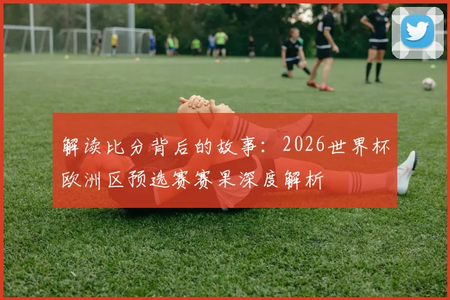 解读比分背后的故事:2026世界杯欧洲区预选赛赛果深度解析