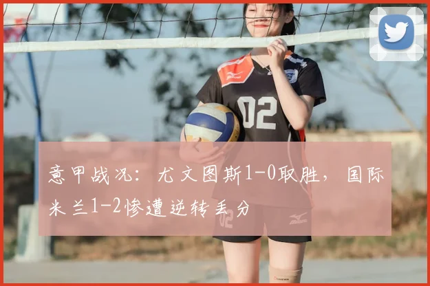 意甲战况：尤文图斯1-0取胜，国际米兰1-2惨遭逆转丢分