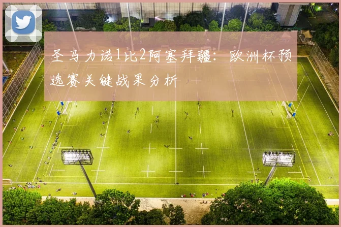 圣马力诺1比2阿塞拜疆:欧洲杯预选赛关键战果分析