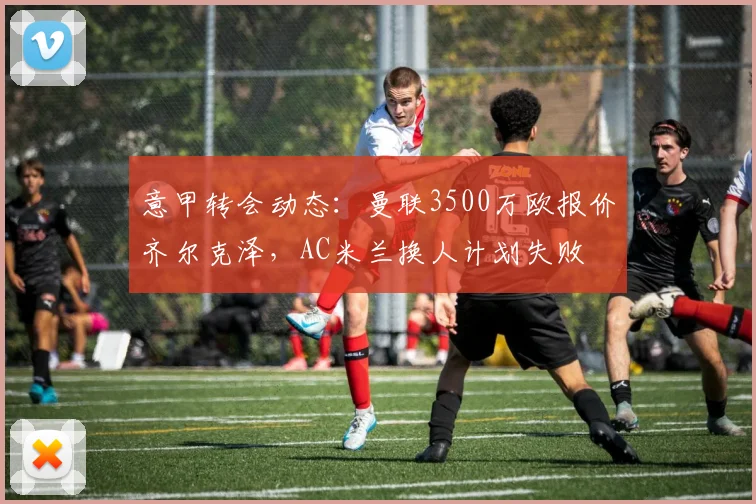 意甲转会动态：曼联3500万欧报价齐尔克泽，AC米兰换人计划失败