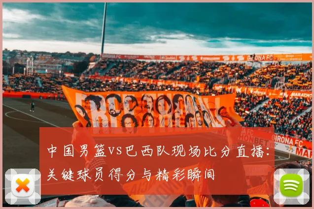 中国男篮vs巴西队现场比分直播:关键球员得分与精彩瞬间