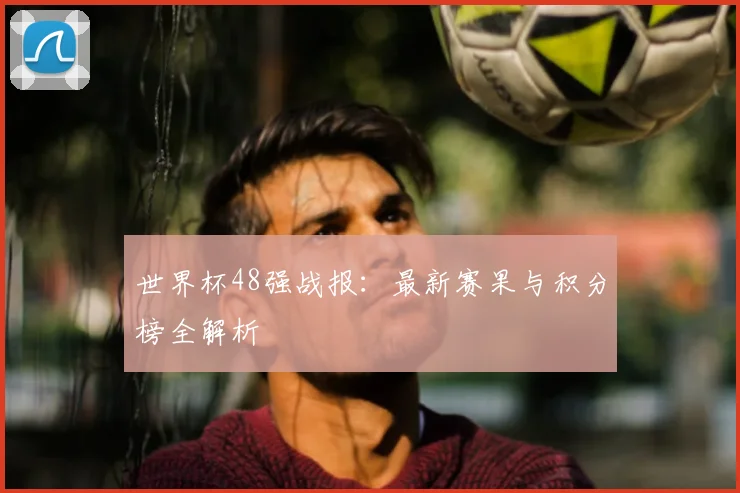 世界杯48强战报:最新赛果与积分榜全解析